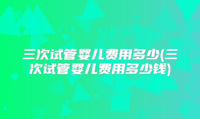 三次试管婴儿费用多少(三次试管婴儿费用多少钱)