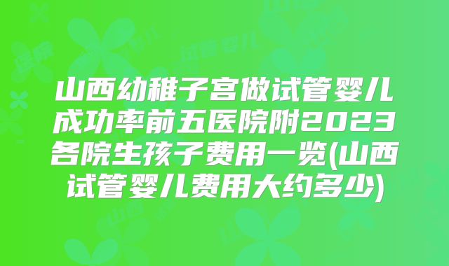 山西幼稚子宫做试管婴儿成功率前五医院附2023各院生孩子费用一览(山西试管婴儿费用大约多少)