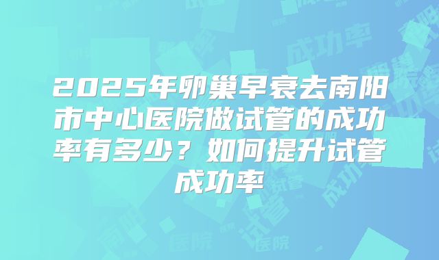 2025年卵巢早衰去南阳市中心医院做试管的成功率有多少？如何提升试管成功率