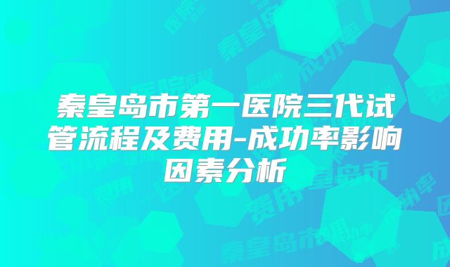 秦皇岛市第一医院三代试管流程及费用-成功率影响因素分析