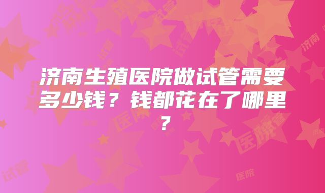 济南生殖医院做试管需要多少钱?钱都花在了哪里?