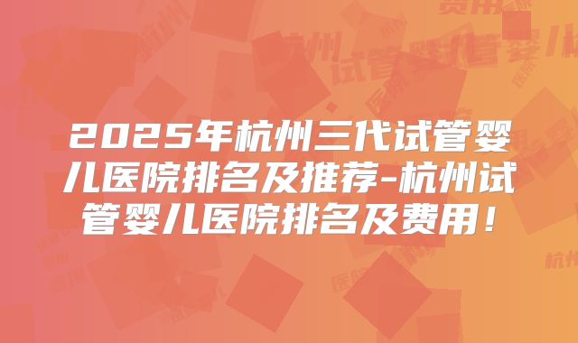 2025年杭州三代试管婴儿医院排名及推荐-杭州试管婴儿医院排名及费用!