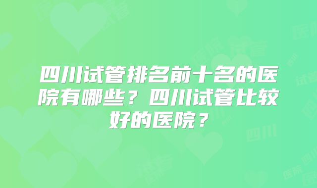 四川试管排名前十名的医院有哪些?四川试管比较好的医院?