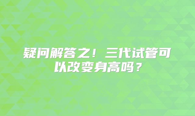 疑问解答之!三代试管可以改变身高吗?