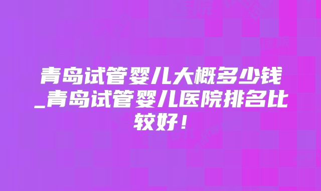 青岛试管婴儿大概多少钱_青岛试管婴儿医院排名比较好!