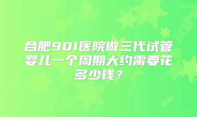 合肥901医院做三代试管婴儿一个周期大约需要花多少钱？
