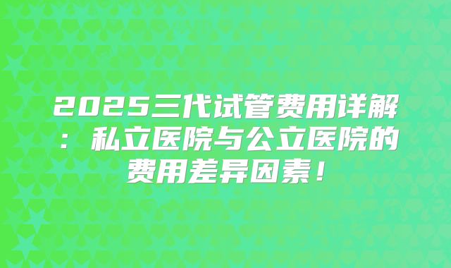 2025三代试管费用详解:私立医院与公立医院的费用差异因素!