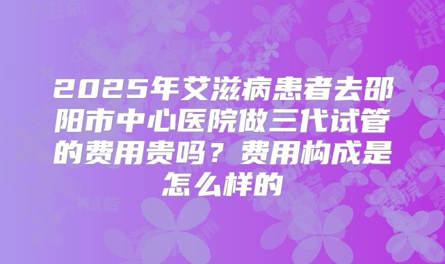2025年艾滋病患者去邵阳市中心医院做三代试管的费用贵吗?费用构成是怎么样的