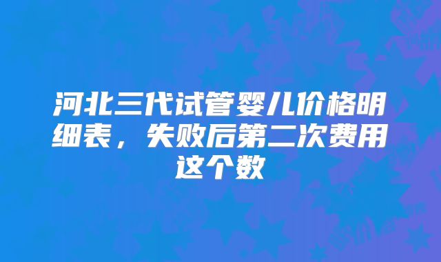 河北三代试管婴儿价格明细表,失败后第二次费用这个数