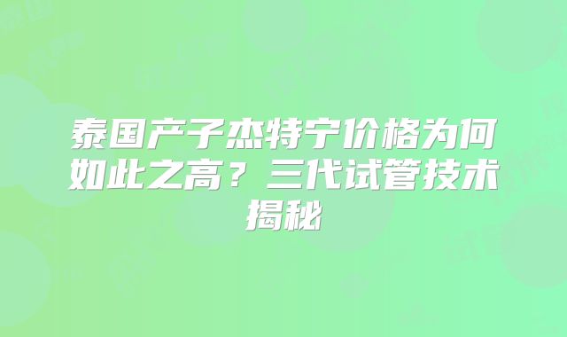 泰国产子杰特宁价格为何如此之高？三代试管技术揭秘