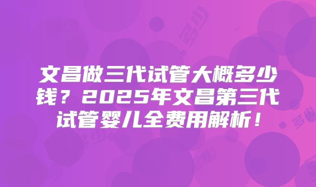 文昌做三代试管大概多少钱?2025年文昌第三代试管婴儿全费用解析!