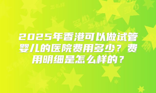 2025年香港可以做试管婴儿的医院费用多少？费用明细是怎么样的？