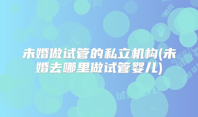未婚做试管的私立机构(未婚去哪里做试管婴儿)