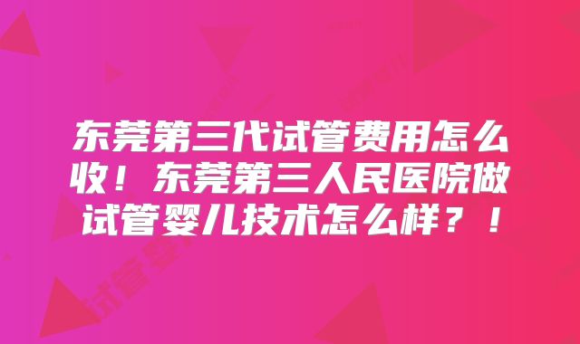 东莞第三代试管费用怎么收！东莞第三人民医院做试管婴儿技术怎么样？！