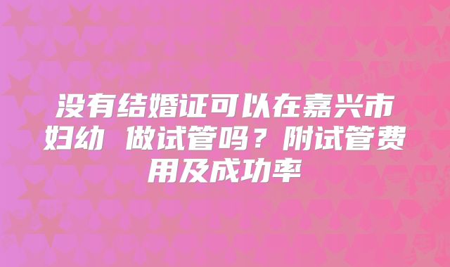 没有结婚证可以在嘉兴市妇幼 做试管吗？附试管费用及成功率