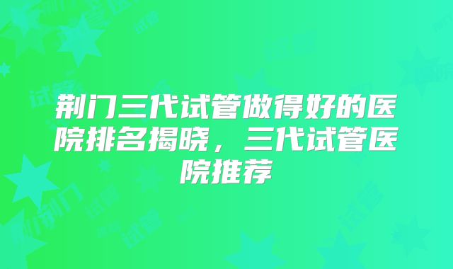 荆门三代试管做得好的医院排名揭晓,三代试管医院推荐