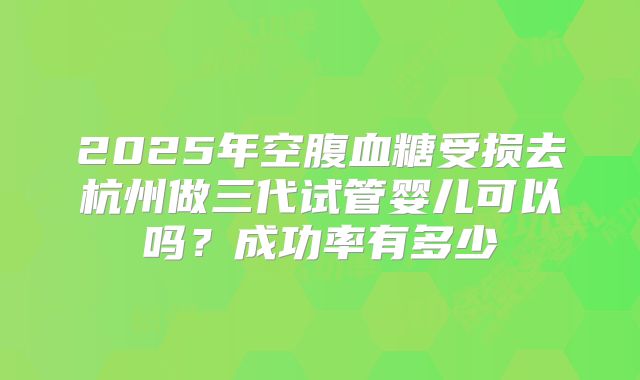 2025年空腹血糖受损去杭州做三代试管婴儿可以吗?成功率有多少