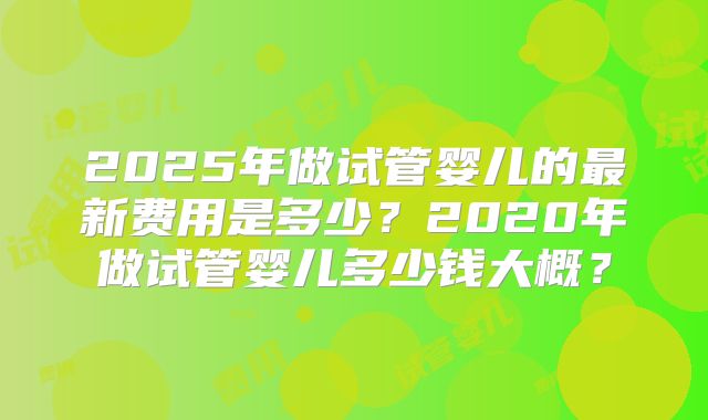 2025年做试管婴儿的最新费用是多少?2020年做试管婴儿多少钱大概?
