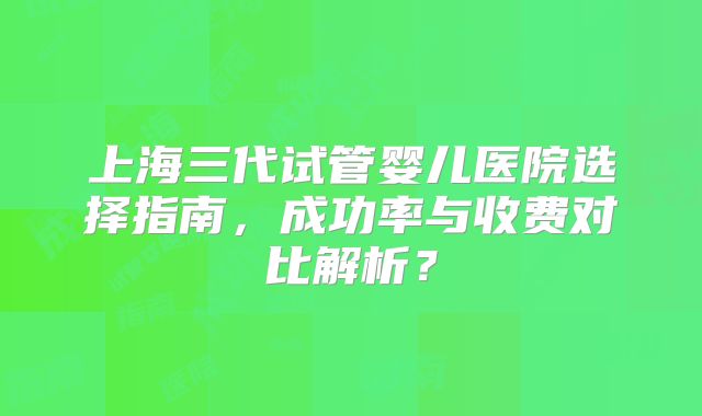 上海三代试管婴儿医院选择指南，成功率与收费对比解析？