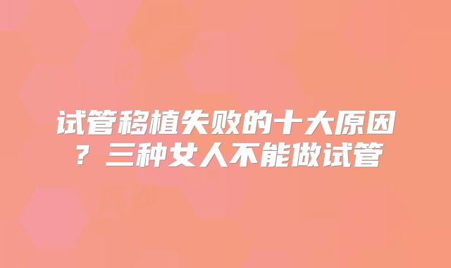 试管移植失败的十大原因?三种女人不能做试管