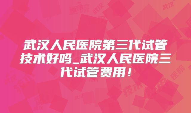 武汉人民医院第三代试管技术好吗_武汉人民医院三代试管费用!