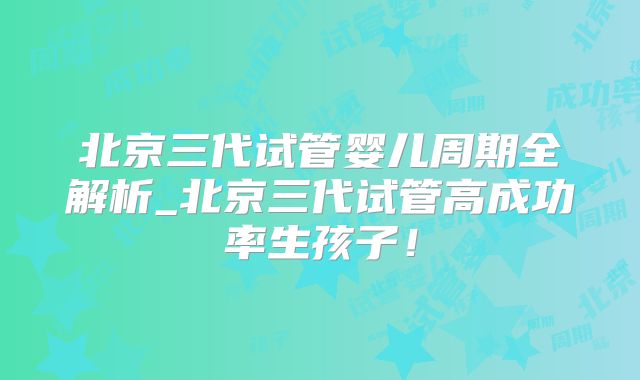 北京三代试管婴儿周期全解析_北京三代试管高成功率生孩子!