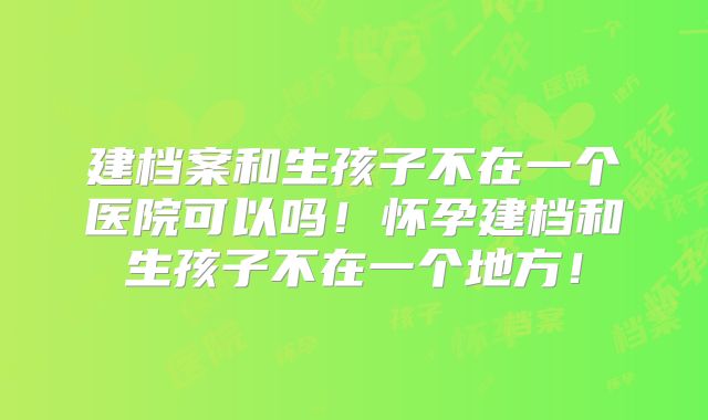 建档案和生孩子不在一个医院可以吗!怀孕建档和生孩子不在一个地方!
