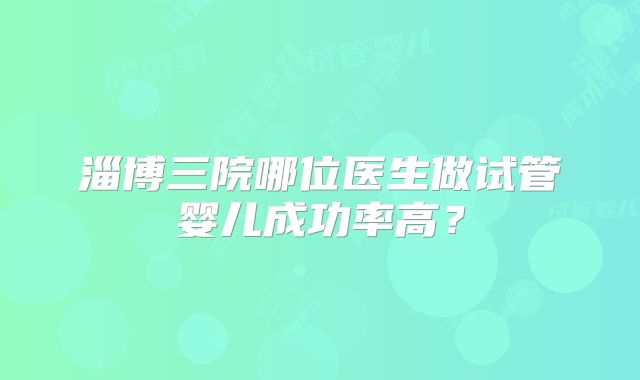 淄博三院哪位医生做试管婴儿成功率高?
