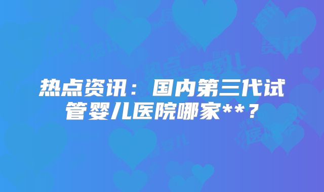 热点资讯：国内第三代试管婴儿医院哪家**？