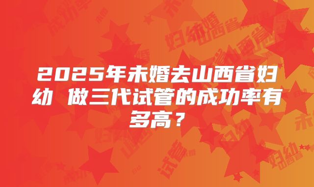 2025年未婚去山西省妇幼 做三代试管的成功率有多高？