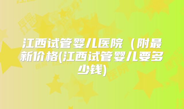 江西试管婴儿医院（附最新价格(江西试管婴儿要多少钱)