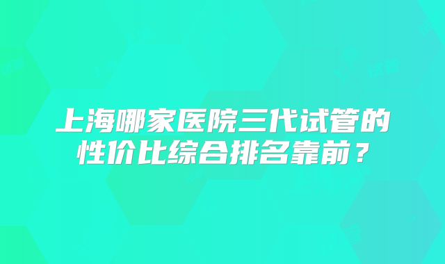 上海哪家医院三代试管的性价比综合排名靠前?