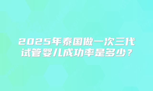 2025年泰国做一次三代试管婴儿成功率是多少?