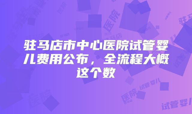 驻马店市中心医院试管婴儿费用公布,全流程大概这个数