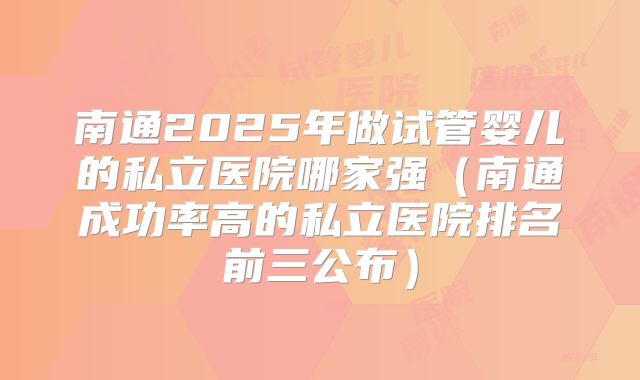 南通2025年做试管婴儿的私立医院哪家强（南通成功率高的私立医院排名前三公布）