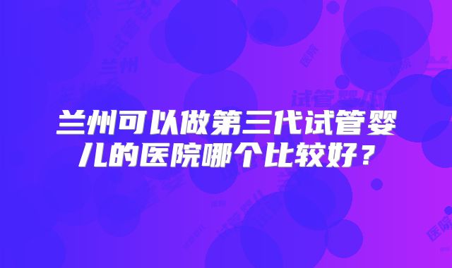 兰州可以做第三代试管婴儿的医院哪个比较好？