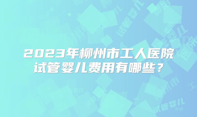 2023年柳州市工人医院试管婴儿费用有哪些？