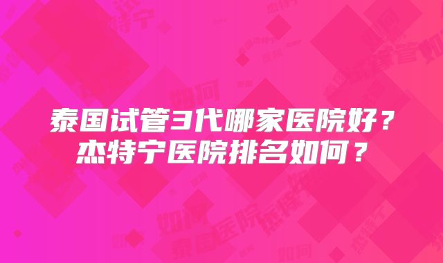 泰国试管3代哪家医院好？杰特宁医院排名如何？
