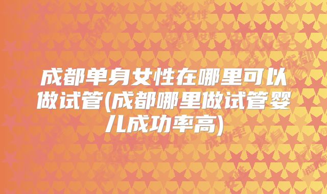 成都单身女性在哪里可以做试管(成都哪里做试管婴儿成功率高)