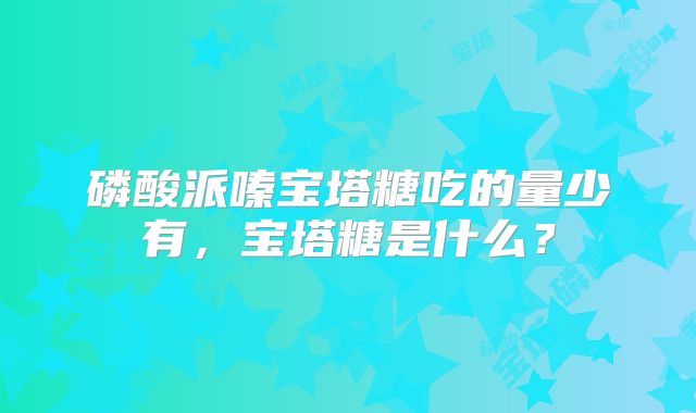 磷酸派嗪宝塔糖吃的量少有,宝塔糖是什么?