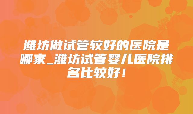 潍坊做试管较好的医院是哪家_潍坊试管婴儿医院排名比较好！