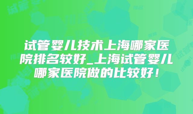 试管婴儿技术上海哪家医院排名较好_上海试管婴儿哪家医院做的比较好!
