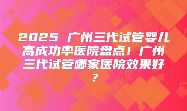 2025 广州三代试管婴儿高成功率医院盘点！广州三代试管哪家医院效果好？