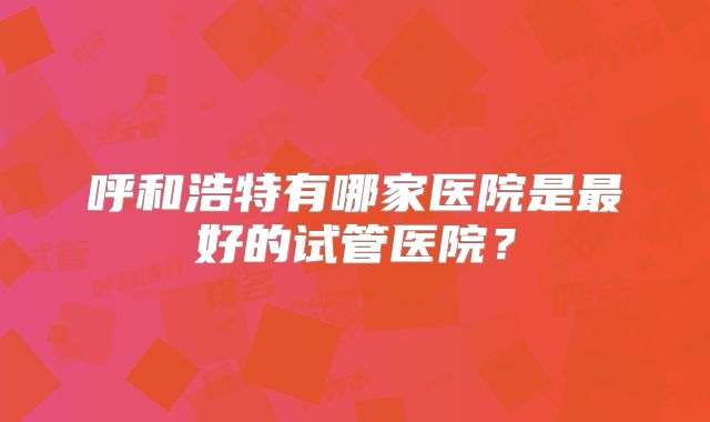 呼和浩特有哪家医院是最好的试管医院?