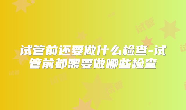 试管前还要做什么检查-试管前都需要做哪些检查