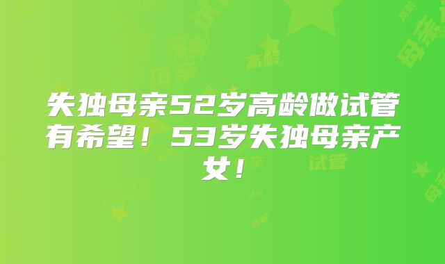 失独母亲52岁高龄做试管有希望！53岁失独母亲产女！