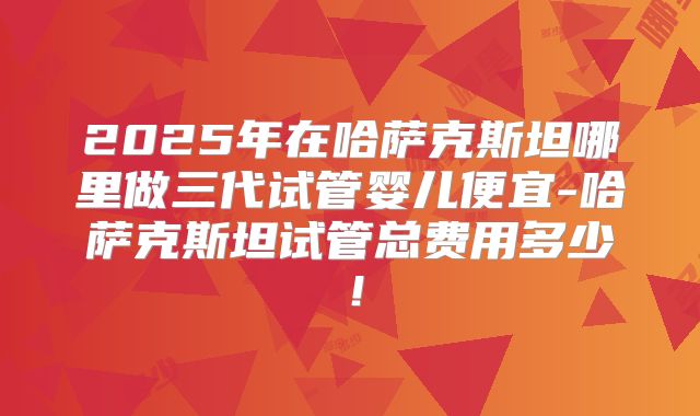 2025年在哈萨克斯坦哪里做三代试管婴儿便宜-哈萨克斯坦试管总费用多少！
