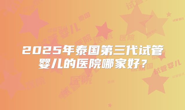 2025年泰国第三代试管婴儿的医院哪家好？