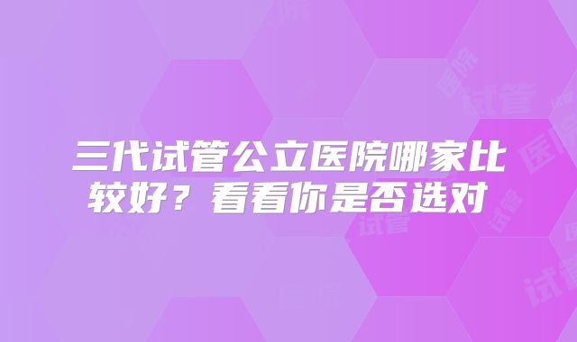 三代试管公立医院哪家比较好?看看你是否选对