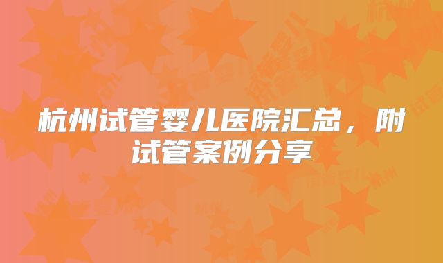 杭州试管婴儿医院汇总，附试管案例分享